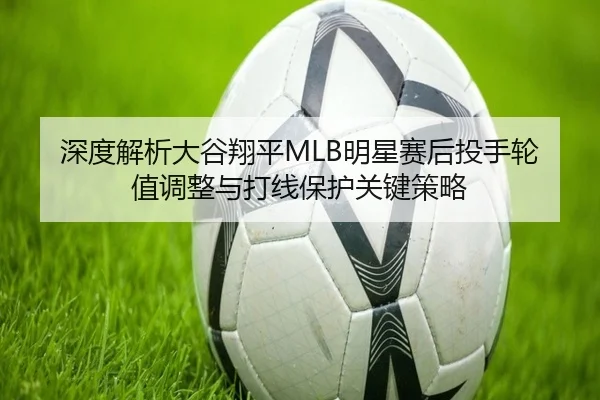 深度解析大谷翔平MLB明星赛后投手轮值调整与打线保护关键策略