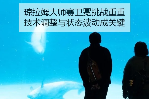 琼拉姆大师赛卫冕挑战重重 技术调整与状态波动成关键