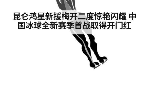 昆仑鸿星新援梅开二度惊艳闪耀 中国冰球全新赛季首战取得开门红