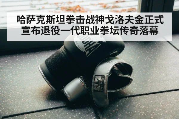 哈萨克斯坦拳击战神戈洛夫金正式宣布退役一代职业拳坛传奇落幕
