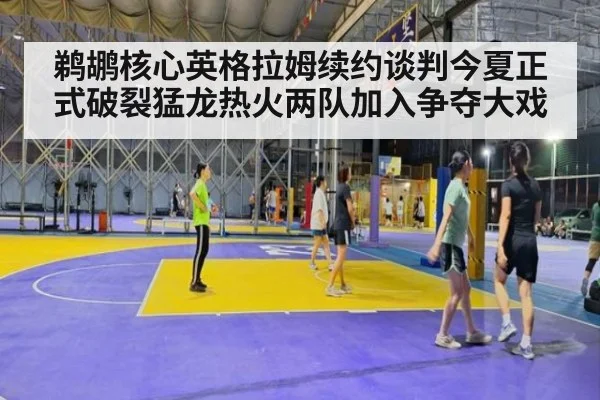 鹈鹕核心英格拉姆续约谈判今夏正式破裂猛龙热火两队加入争夺大戏